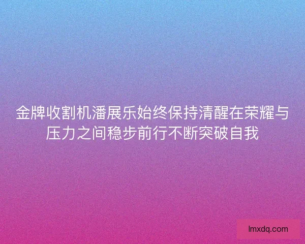 金牌收割机潘展乐始终保持清醒在荣耀与压力之间稳步前行不断突破自我