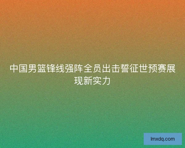 中国男篮锋线强阵全员出击誓征世预赛展现新实力