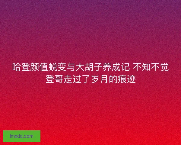 哈登颜值蜕变与大胡子养成记 不知不觉登哥走过了岁月的痕迹