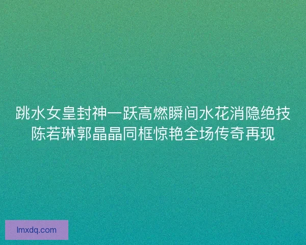 跳水女皇封神一跃高燃瞬间水花消隐绝技陈若琳郭晶晶同框惊艳全场传奇再现