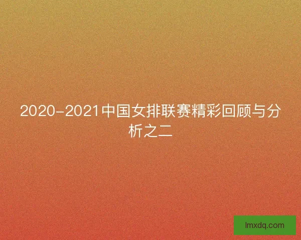 2020-2021中国女排联赛精彩回顾与分析之二