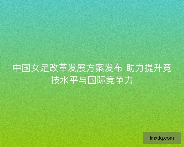 中国女足改革发展方案发布 助力提升竞技水平与国际竞争力