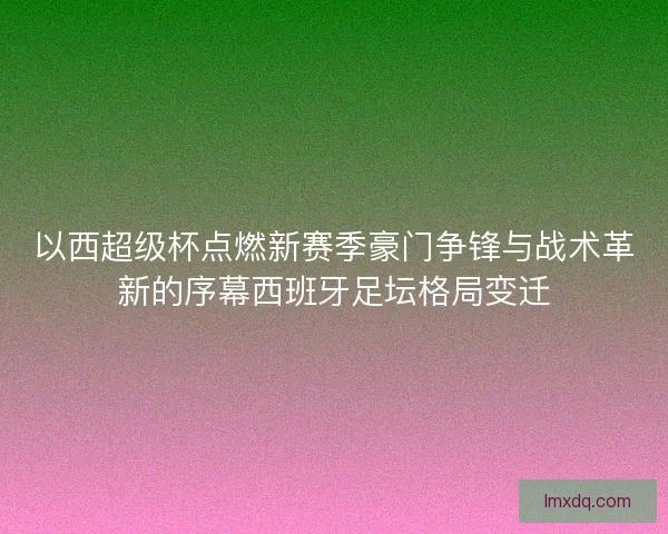 以西超级杯点燃新赛季豪门争锋与战术革新的序幕西班牙足坛格局变迁