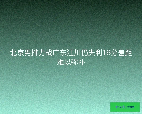 北京男排力战广东江川仍失利18分差距难以弥补