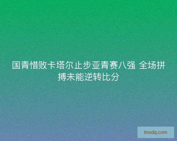 国青惜败卡塔尔止步亚青赛八强 全场拼搏未能逆转比分