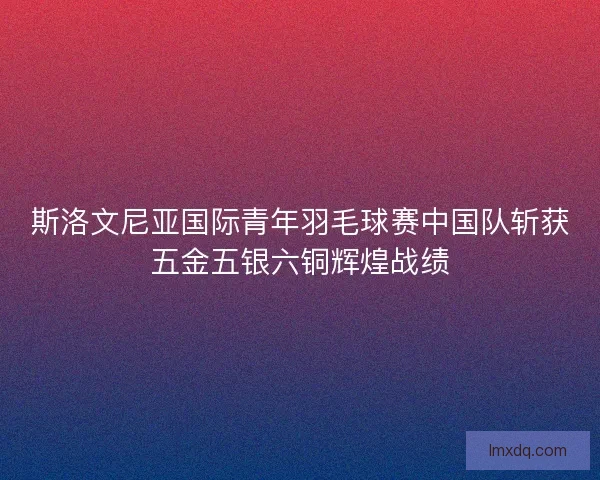 斯洛文尼亚国际青年羽毛球赛中国队斩获五金五银六铜辉煌战绩 斯洛文尼亚国际青年羽毛球赛中国队斩获五金五银六铜辉煌战绩