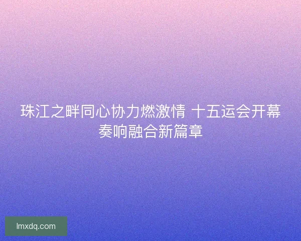 珠江之畔同心协力燃激情 十五运会开幕奏响融合新篇章
