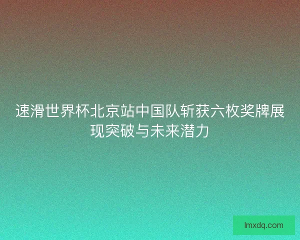 速滑世界杯北京站中国队斩获六枚奖牌展现突破与未来潜力