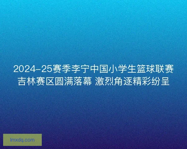 2024-25赛季李宁中国小学生篮球联赛吉林赛区圆满落幕 激烈角逐精彩纷呈