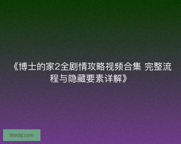 《博士的家2全剧情攻略视频合集 完整流程与隐藏要素详解》