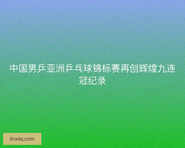 中国男乒亚洲乒乓球锦标赛再创辉煌九连冠纪录