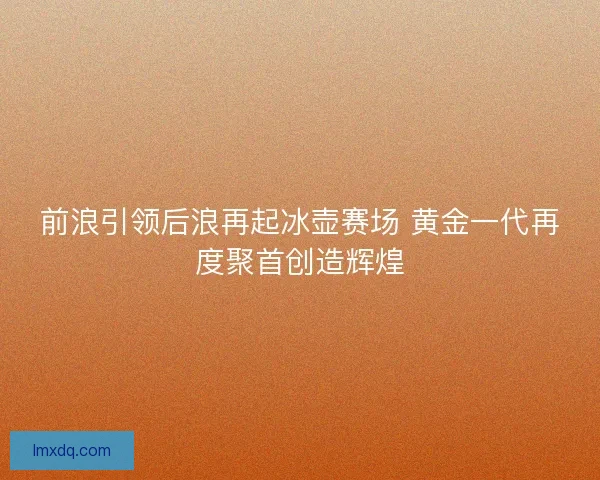 前浪引领后浪再起冰壶赛场 黄金一代再度聚首创造辉煌
