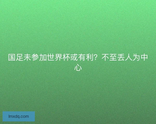 国足未参加世界杯或有利？不至丢人为中心