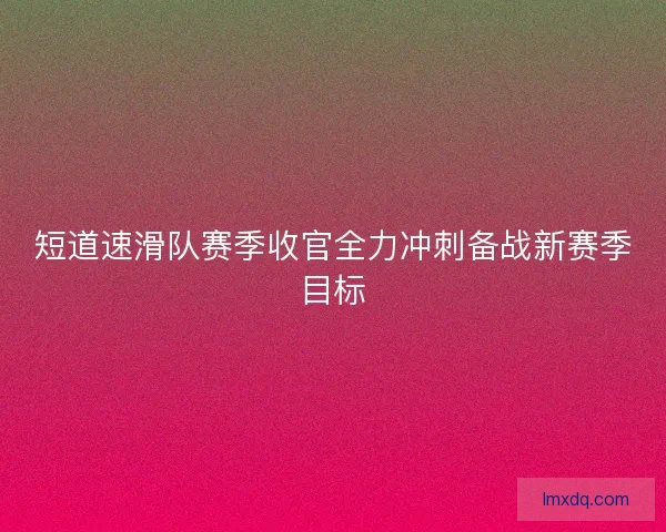 短道速滑队赛季收官全力冲刺备战新赛季目标
