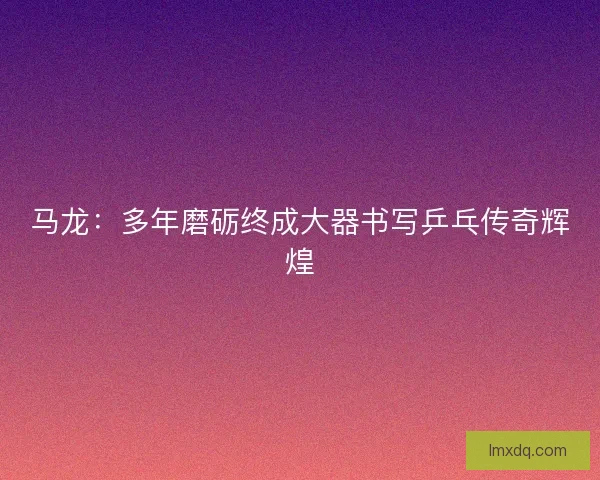 马龙：多年磨砺终成大器书写乒乓传奇辉煌