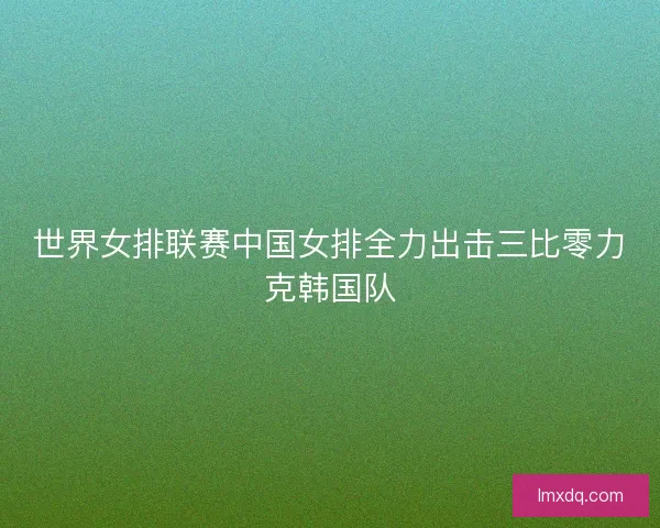 世界女排联赛中国女排全力出击三比零力克韩国队 世界女排联赛中国女排全力出击三比零力克韩国队