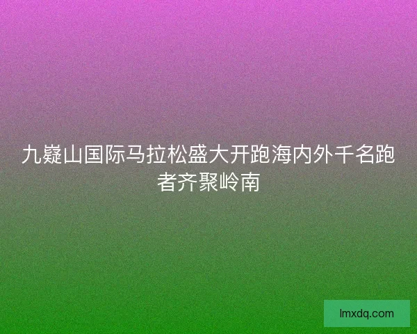 九嶷山国际马拉松盛大开跑海内外千名跑者齐聚岭南 九嶷山国际马拉松盛大开跑海内外千名跑者齐聚岭南
