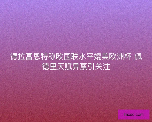 德拉富恩特称欧国联水平媲美欧洲杯 佩德里天赋异禀引关注 德拉富恩特称欧国联水平媲美欧洲杯 佩德里天赋异禀引关注