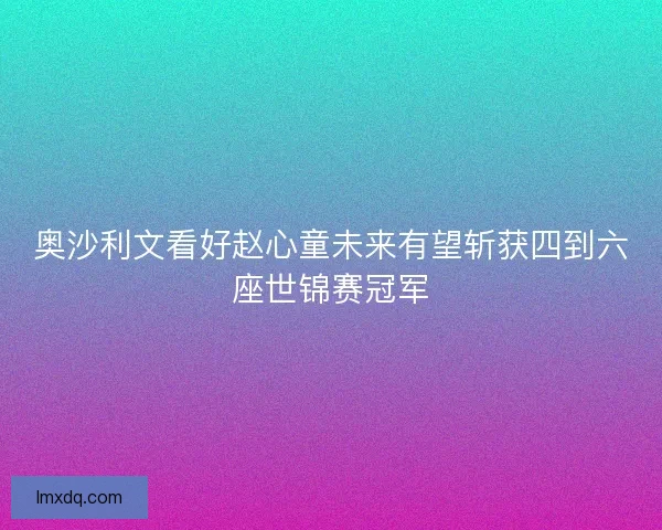 奥沙利文看好赵心童未来有望斩获四到六座世锦赛冠军