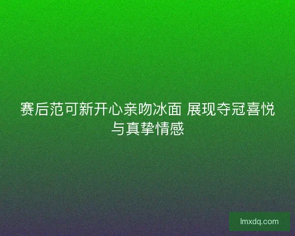 赛后范可新开心亲吻冰面 展现夺冠喜悦与真挚情感 赛后范可新开心亲吻冰面 展现夺冠喜悦与真挚情感
