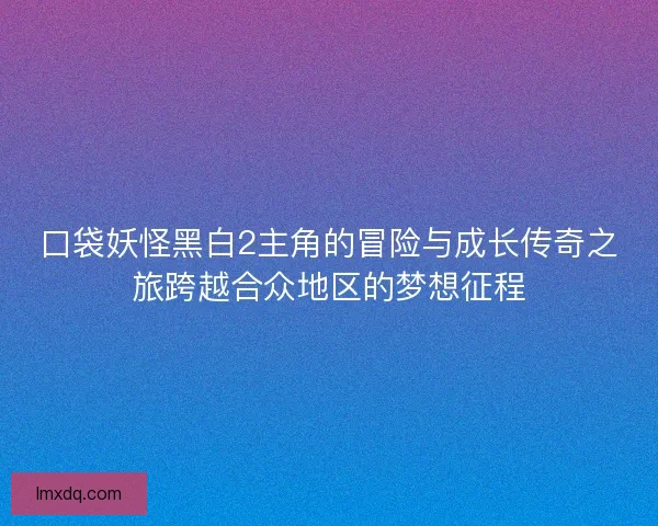 口袋妖怪黑白2主角的冒险与成长传奇之旅跨越合众地区的梦想征程 口袋妖怪黑白2主角的冒险与成长传奇之旅跨越合众地区的梦想征程