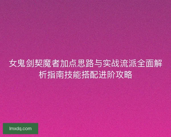 女鬼剑契魔者加点思路与实战流派全面解析指南技能搭配进阶攻略