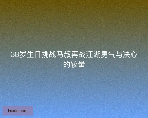 38岁生日挑战马叔再战江湖勇气与决心的较量 38岁生日挑战马叔再战江湖勇气与决心的较量