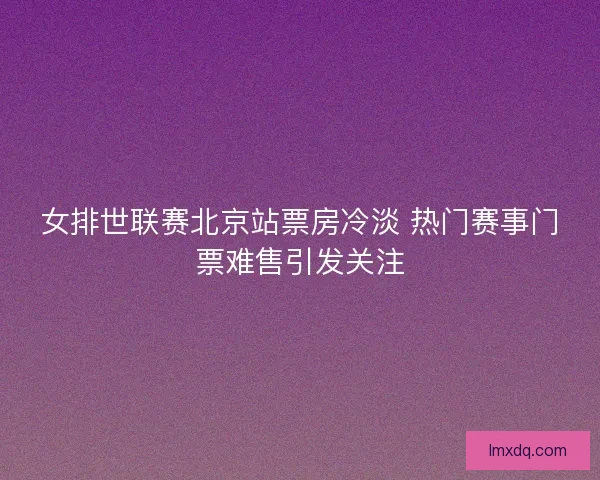 女排世联赛北京站票房冷淡 热门赛事门票难售引发关注 女排世联赛北京站票房冷淡 热门赛事门票难售引发关注