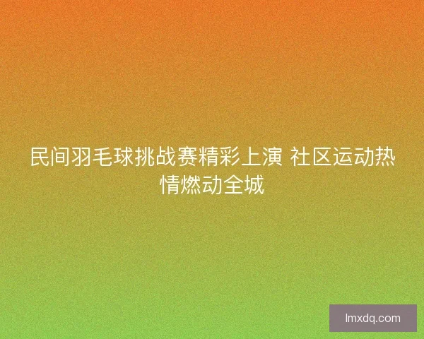 民间羽毛球挑战赛精彩上演 社区运动热情燃动全城