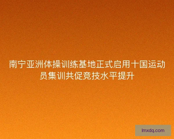 南宁亚洲体操训练基地正式启用十国运动员集训共促竞技水平提升