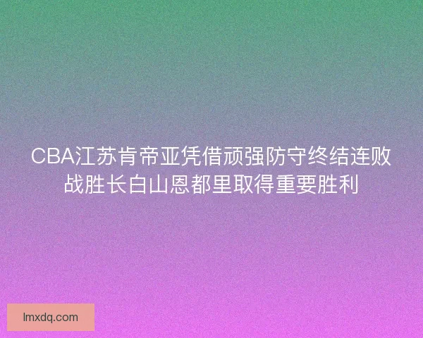 CBA江苏肯帝亚凭借顽强防守终结连败战胜长白山恩都里取得重要胜利