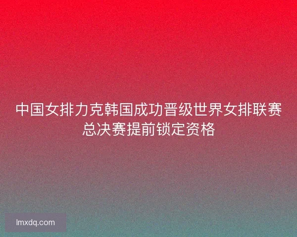 中国女排力克韩国成功晋级世界女排联赛总决赛提前锁定资格