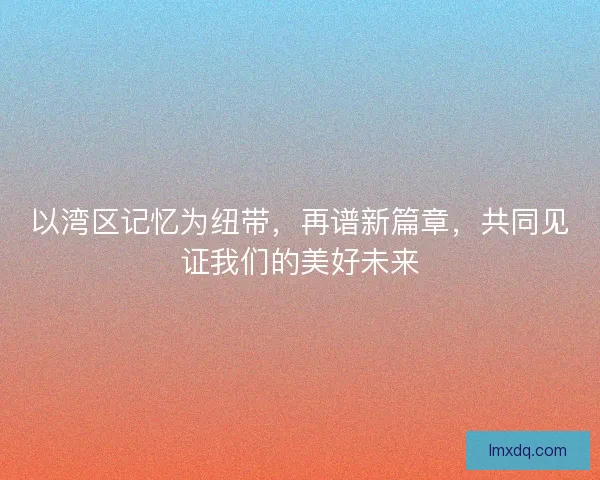 以湾区记忆为纽带，再谱新篇章，共同见证我们的美好未来